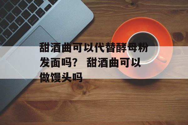 甜酒曲可以代替酵母粉发面吗？ 甜酒曲可以做馒头吗-第1张图片-