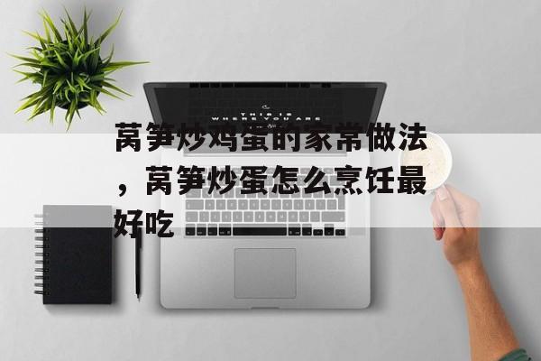 莴笋炒鸡蛋的家常做法，莴笋炒蛋怎么烹饪最好吃-第1张图片-