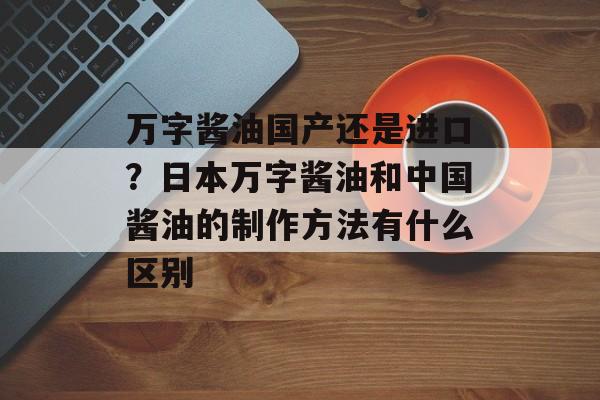 万字酱油国产还是进口？日本万字酱油和中国酱油的制作方法有什么区别-第1张图片-