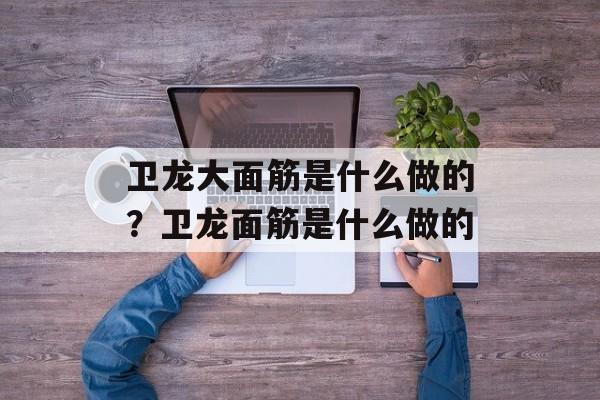卫龙大面筋是什么做的？卫龙面筋是什么做的-第1张图片-