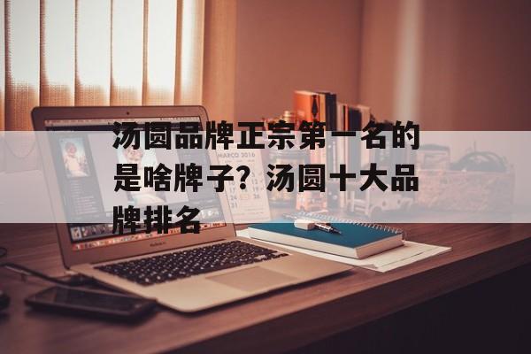 汤圆品牌正宗第一名的是啥牌子？汤圆十大品牌排名-第1张图片-