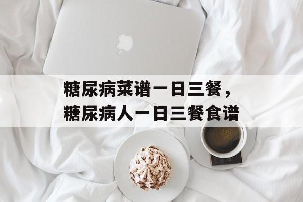 糖尿病菜谱一日三餐，糖尿病人一日三餐食谱-第1张图片-