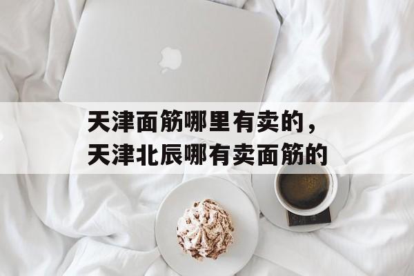 天津面筋哪里有卖的，天津北辰哪有卖面筋的-第1张图片-