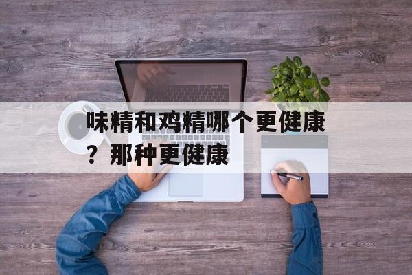 味精和鸡精哪个更健康？那种更健康-第1张图片-