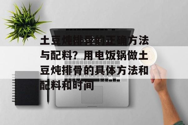 土豆炖排骨的正确方法与配料？用电饭锅做土豆炖排骨的具体方法和配料和时间-第1张图片-
