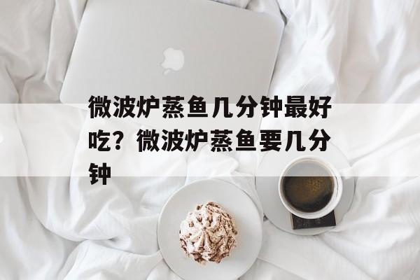 微波炉蒸鱼几分钟最好吃？微波炉蒸鱼要几分钟-第1张图片-