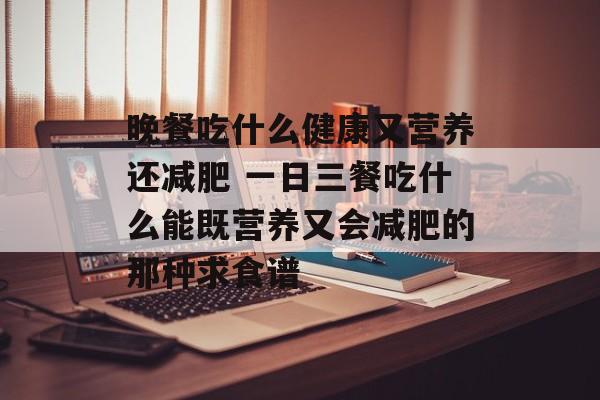 晚餐吃什么健康又营养还减肥 一日三餐吃什么能既营养又会减肥的那种求食谱-第1张图片-