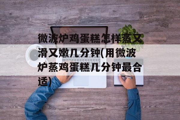 微波炉鸡蛋糕怎样蒸又滑又嫩几分钟(用微波炉蒸鸡蛋糕几分钟最合适)-第1张图片-