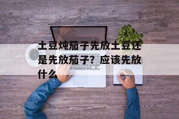 土豆炖茄子先放土豆还是先放茄子？应该先放什么-第1张图片-