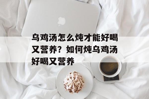 乌鸡汤怎么炖才能好喝又营养？如何炖乌鸡汤好喝又营养-第1张图片-