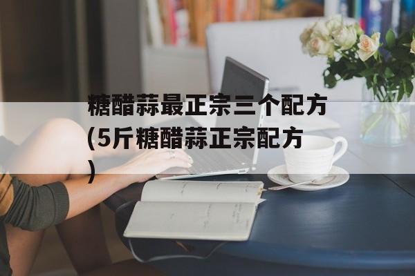 糖醋蒜最正宗三个配方(5斤糖醋蒜正宗配方)-第1张图片-