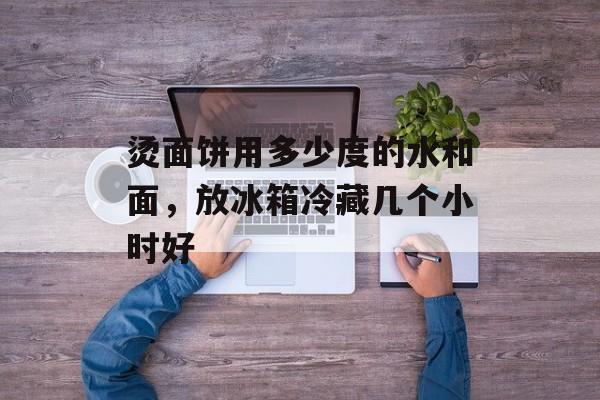烫面饼用多少度的水和面，放冰箱冷藏几个小时好-第1张图片-