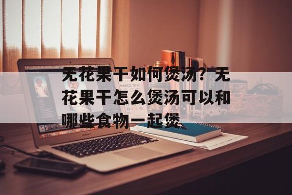 无花果干如何煲汤？无花果干怎么煲汤可以和哪些食物一起煲-第1张图片-