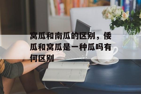 窝瓜和南瓜的区别，倭瓜和窝瓜是一种瓜吗有何区别-第1张图片-