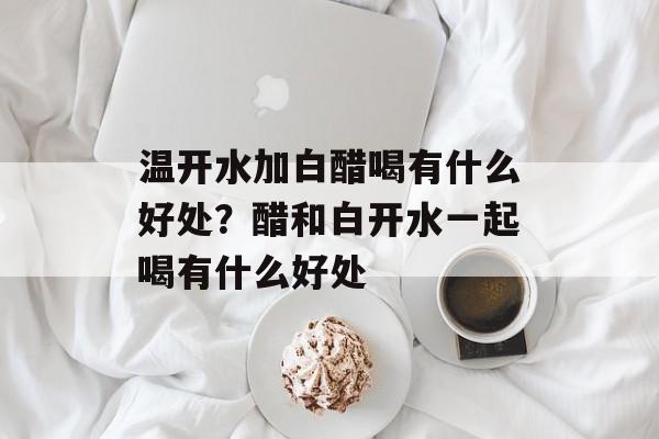 温开水加白醋喝有什么好处？醋和白开水一起喝有什么好处-第1张图片-