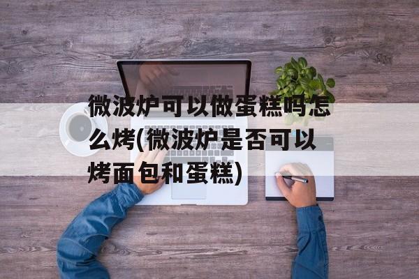 微波炉可以做蛋糕吗怎么烤(微波炉是否可以烤面包和蛋糕)-第1张图片-