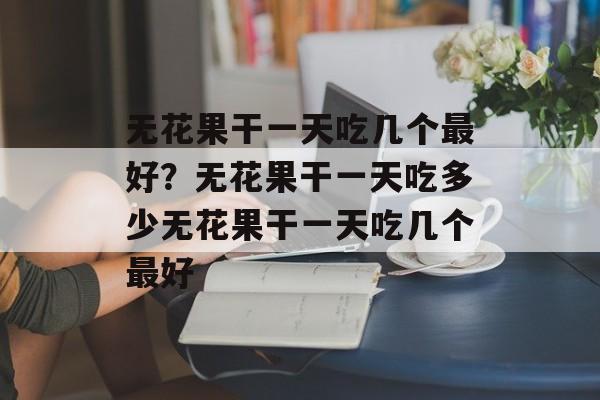 无花果干一天吃几个最好？无花果干一天吃多少无花果干一天吃几个最好-第1张图片-