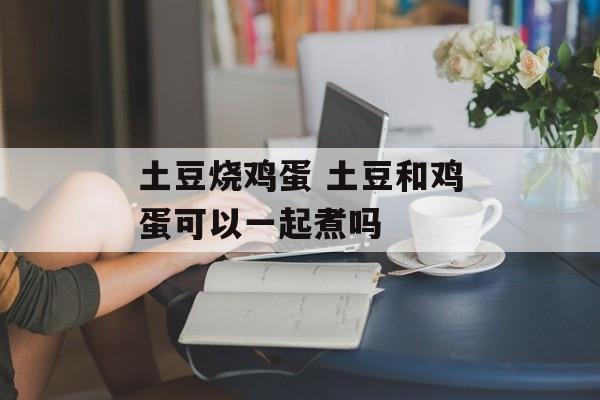 土豆烧鸡蛋 土豆和鸡蛋可以一起煮吗-第1张图片-