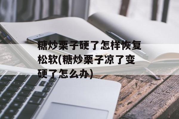 糖炒栗子硬了怎样恢复松软(糖炒栗子凉了变硬了怎么办)-第1张图片-
