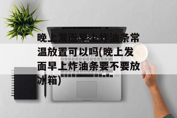 晚上发面早上炸油条常温放置可以吗(晚上发面早上炸油条要不要放冰箱)-第1张图片-