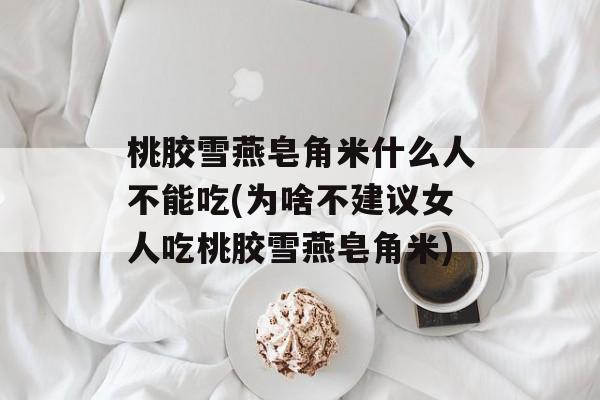 桃胶雪燕皂角米什么人不能吃(为啥不建议女人吃桃胶雪燕皂角米)-第1张图片-