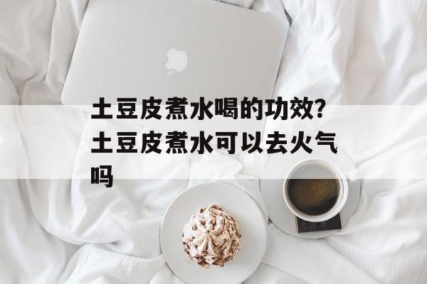 土豆皮煮水喝的功效？土豆皮煮水可以去火气吗-第1张图片-