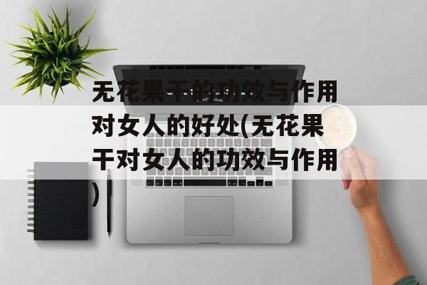 无花果干的功效与作用对女人的好处(无花果干对女人的功效与作用)-第1张图片-