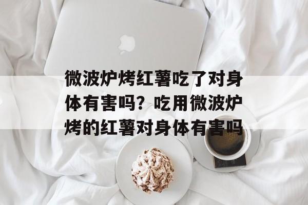 微波炉烤红薯吃了对身体有害吗？吃用微波炉烤的红薯对身体有害吗-第1张图片-
