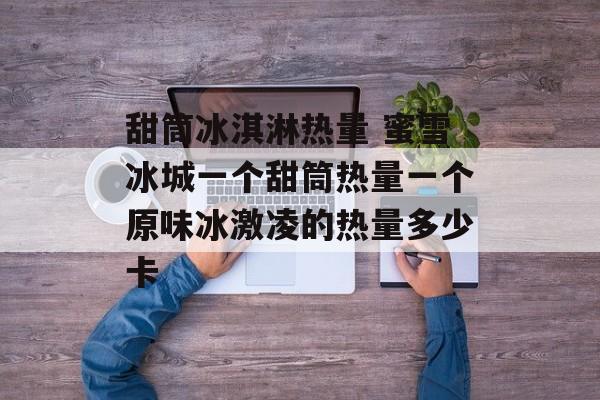 甜筒冰淇淋热量 蜜雪冰城一个甜筒热量一个原味冰激凌的热量多少卡-第1张图片-