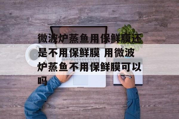 微波炉蒸鱼用保鲜膜还是不用保鲜膜 用微波炉蒸鱼不用保鲜膜可以吗-第1张图片-
