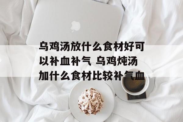 乌鸡汤放什么食材好可以补血补气 乌鸡炖汤加什么食材比较补气血-第1张图片-