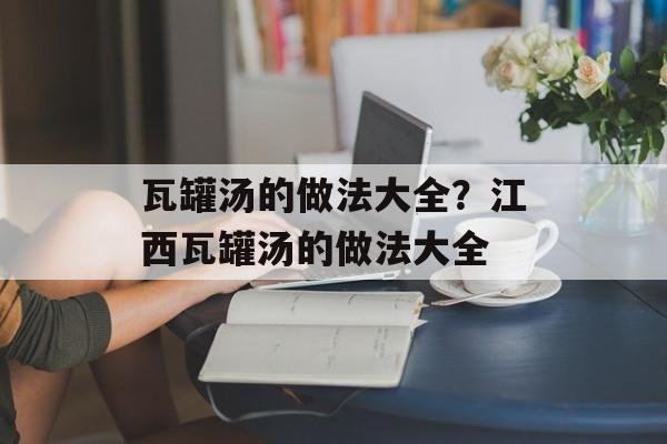 瓦罐汤的做法大全？江西瓦罐汤的做法大全-第1张图片-