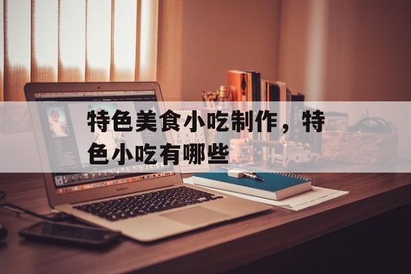 特色美食小吃制作，特色小吃有哪些-第1张图片-