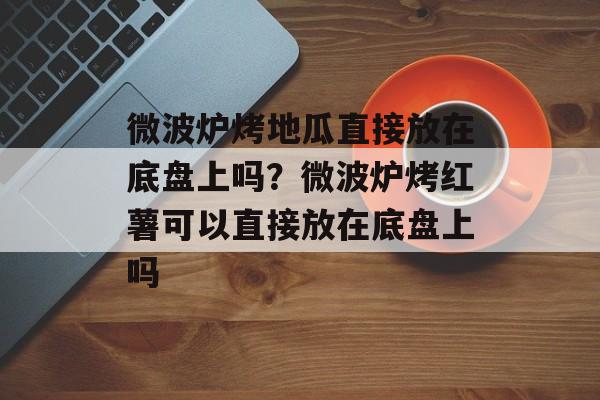 微波炉烤地瓜直接放在底盘上吗？微波炉烤红薯可以直接放在底盘上吗-第1张图片-