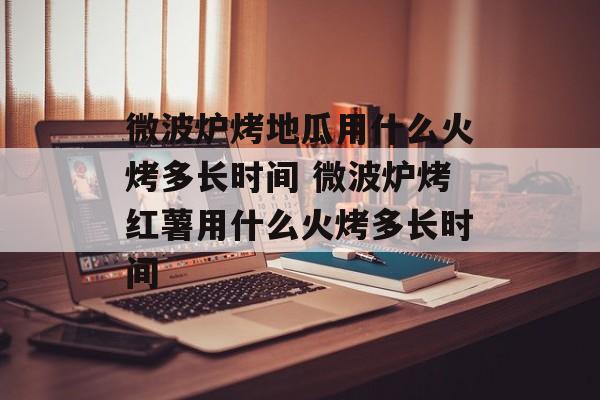 微波炉烤地瓜用什么火烤多长时间 微波炉烤红薯用什么火烤多长时间-第1张图片-