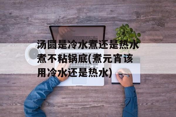 汤圆是冷水煮还是热水煮不粘锅底(煮元宵该用冷水还是热水)-第1张图片-