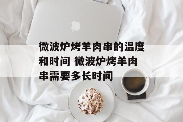 微波炉烤羊肉串的温度和时间 微波炉烤羊肉串需要多长时间-第1张图片-