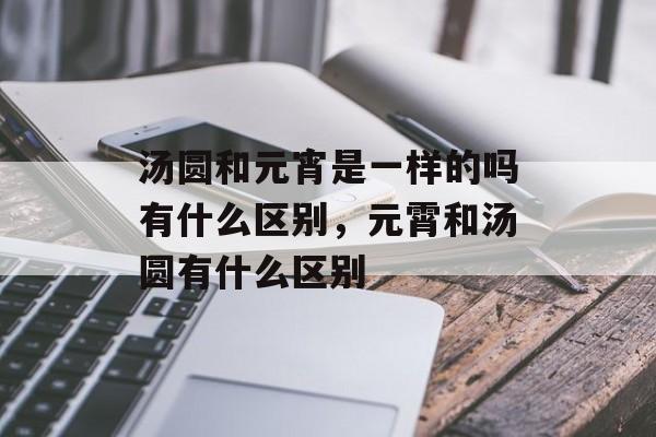 汤圆和元宵是一样的吗有什么区别，元霄和汤圆有什么区别-第1张图片-