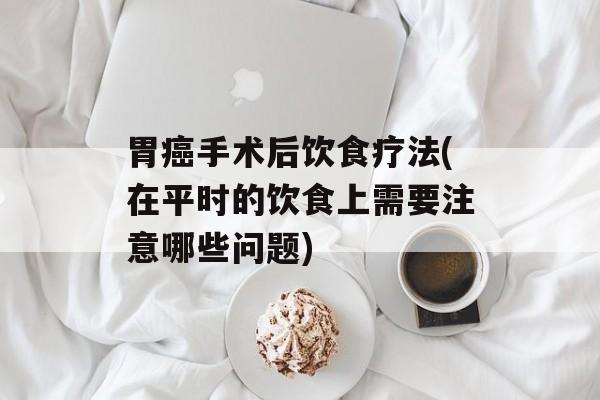 胃癌手术后饮食疗法(在平时的饮食上需要注意哪些问题)-第1张图片-