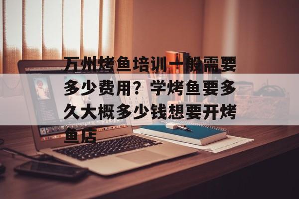万州烤鱼培训一般需要多少费用？学烤鱼要多久大概多少钱想要开烤鱼店-第1张图片-