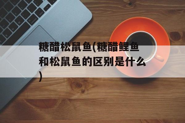 糖醋松鼠鱼(糖醋鲤鱼和松鼠鱼的区别是什么)-第1张图片-