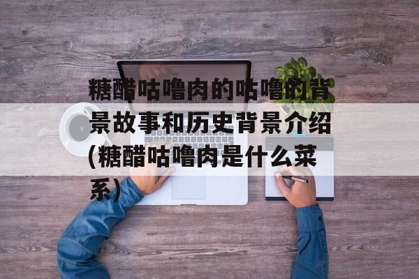 糖醋咕噜肉的咕噜的背景故事和历史背景介绍(糖醋咕噜肉是什么菜系)-第1张图片-