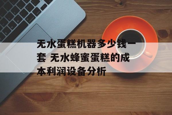 无水蛋糕机器多少钱一套 无水蜂蜜蛋糕的成本利润设备分析-第1张图片-