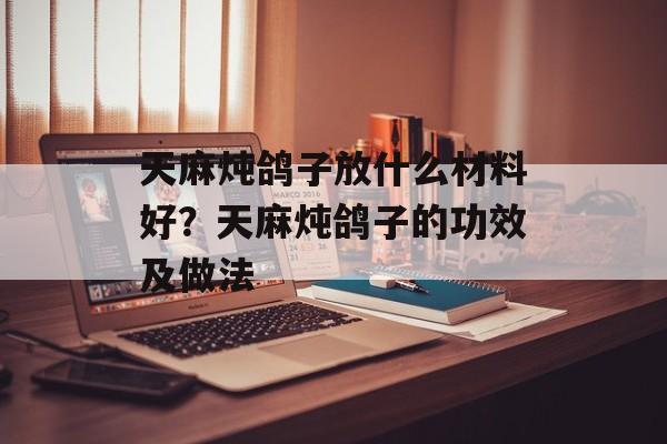 天麻炖鸽子放什么材料好？天麻炖鸽子的功效及做法-第1张图片-