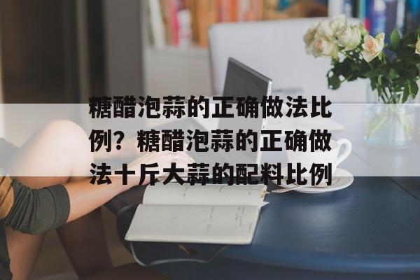 糖醋泡蒜的正确做法比例？糖醋泡蒜的正确做法十斤大蒜的配料比例-第1张图片-