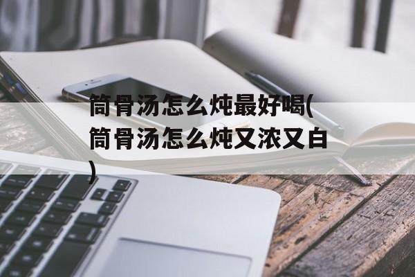 筒骨汤怎么炖最好喝(筒骨汤怎么炖又浓又白)-第1张图片-