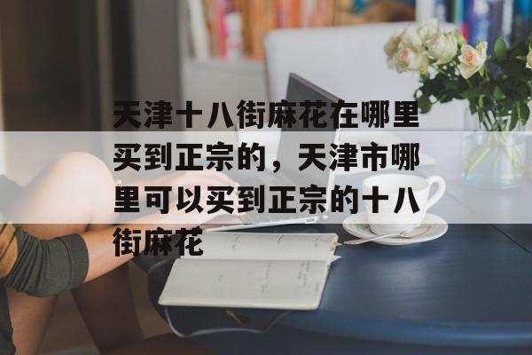 天津十八街麻花在哪里买到正宗的，天津市哪里可以买到正宗的十八街麻花-第1张图片-
