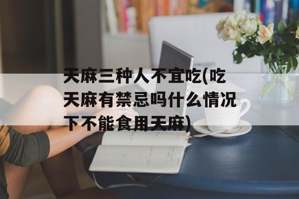 天麻三种人不宜吃(吃天麻有禁忌吗什么情况下不能食用天麻)-第1张图片-