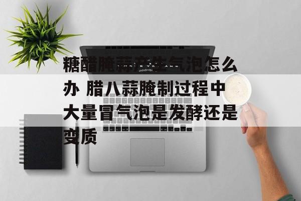 糖醋腌蒜产生气泡怎么办 腊八蒜腌制过程中大量冒气泡是发酵还是变质-第1张图片-