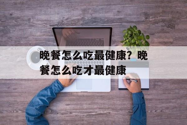 晚餐怎么吃最健康？晚餐怎么吃才最健康-第1张图片-
